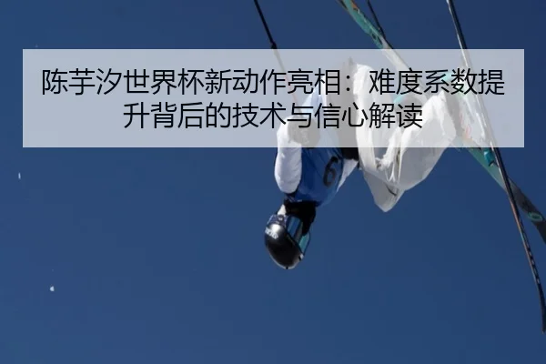 陈芋汐世界杯新动作亮相：难度系数提升背后的技术与信心解读